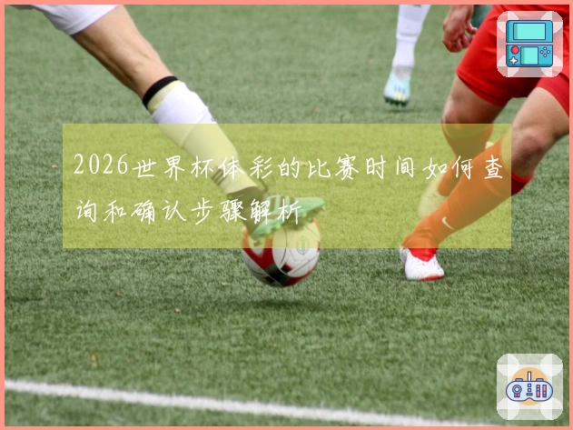 2026世界杯体彩的比赛时间如何查询和确认步骤解析