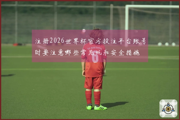 注册2026世界杯官方投注平台账号时要注意哪些常见坑和安全措施